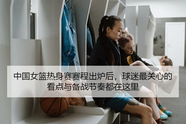 中国女篮热身赛赛程出炉后，球迷最关心的看点与备战节奏都在这里